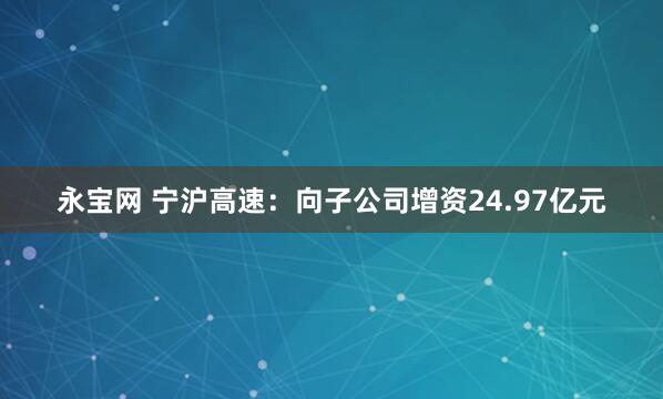 永宝网 宁沪高速：向子公司增资24.97亿元