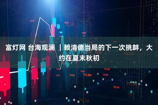 富灯网 台海观澜 ｜赖清德当局的下一次挑衅，大约在夏末秋初
