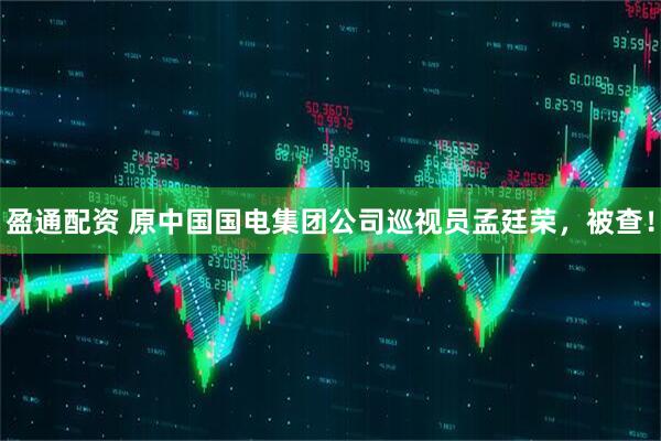 盈通配资 原中国国电集团公司巡视员孟廷荣，被查！