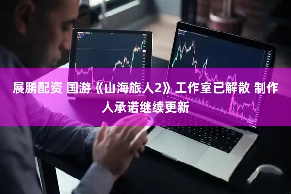 展鵬配资 国游《山海旅人2》工作室已解散 制作人承诺继续更新