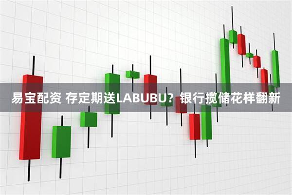 易宝配资 存定期送LABUBU？银行揽储花样翻新