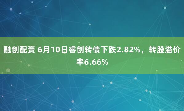 融创配资 6月10日睿创转债下跌2.82%，转股溢价率6.66%