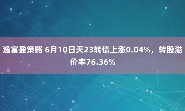 逸富盈策略 6月10日天23转债上涨0.04%，转股溢价率76.36%