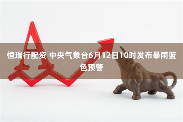 恒瑞行配资 中央气象台6月12日10时发布暴雨蓝色预警