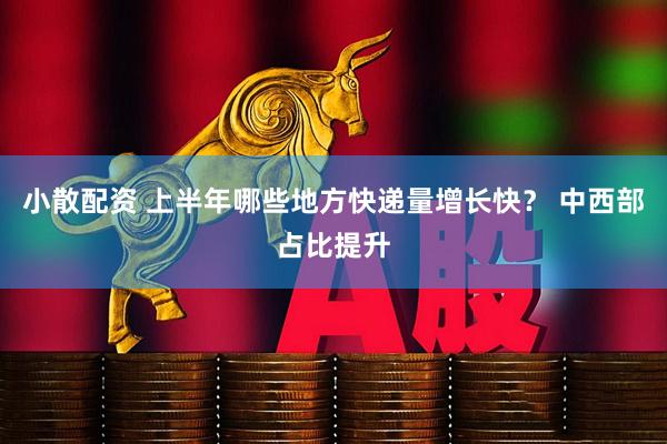小散配资 上半年哪些地方快递量增长快？ 中西部占比提升