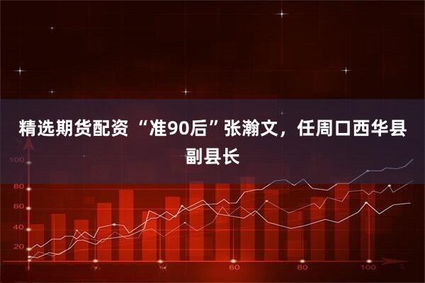精选期货配资 “准90后”张瀚文，任周口西华县副县长