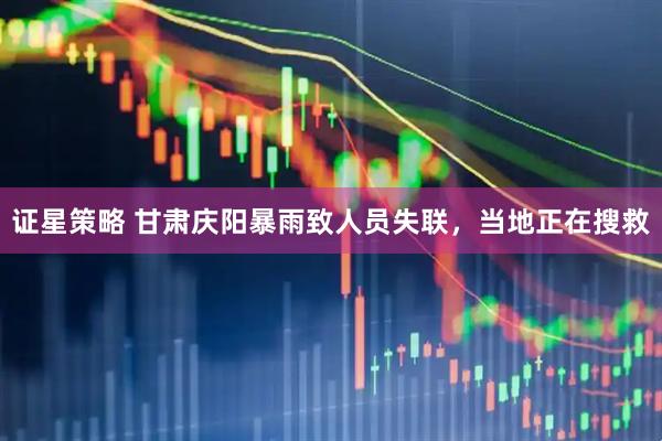 证星策略 甘肃庆阳暴雨致人员失联，当地正在搜救