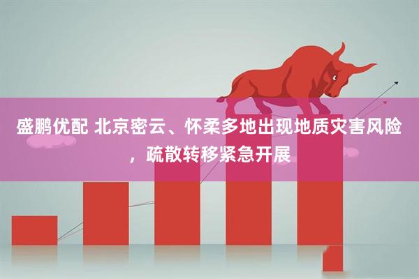 盛鹏优配 北京密云、怀柔多地出现地质灾害风险，疏散转移紧急开展