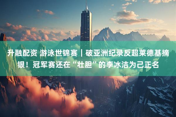 升融配资 游泳世锦赛｜破亚洲纪录反超莱德基摘银！冠军赛还在“壮胆”的李冰洁为己正名