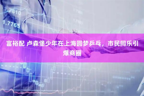 富裕配 卢森堡少年在上海圆梦乒乓，市民同乐引爆商圈