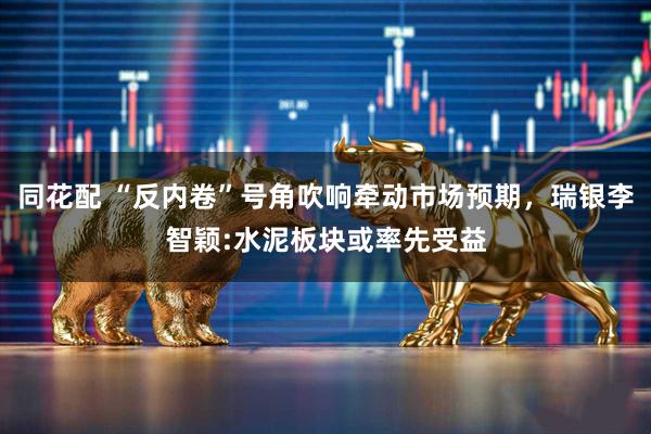 同花配 “反内卷”号角吹响牵动市场预期，瑞银李智颖:水泥板块或率先受益
