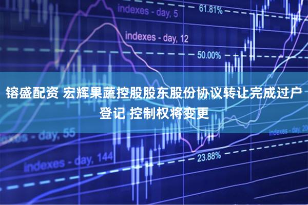 镕盛配资 宏辉果蔬控股股东股份协议转让完成过户登记 控制权将变更
