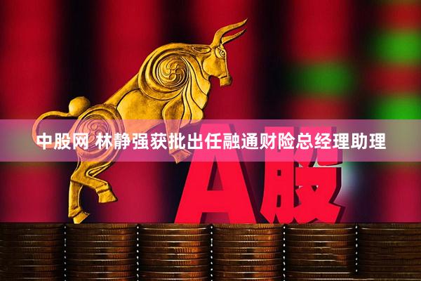 中股网 林静强获批出任融通财险总经理助理