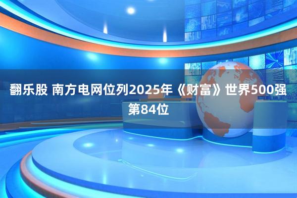 翻乐股 南方电网位列2025年《财富》世界500强第84位