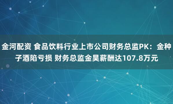 金河配资 食品饮料行业上市公司财务总监PK：金种子酒陷亏损 财务总监金昊薪酬达107.8万元