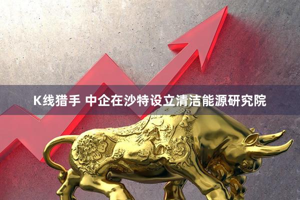 K线猎手 中企在沙特设立清洁能源研究院