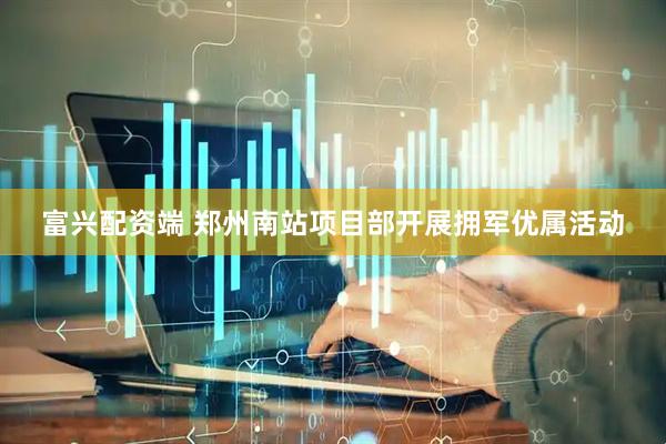 富兴配资端 郑州南站项目部开展拥军优属活动