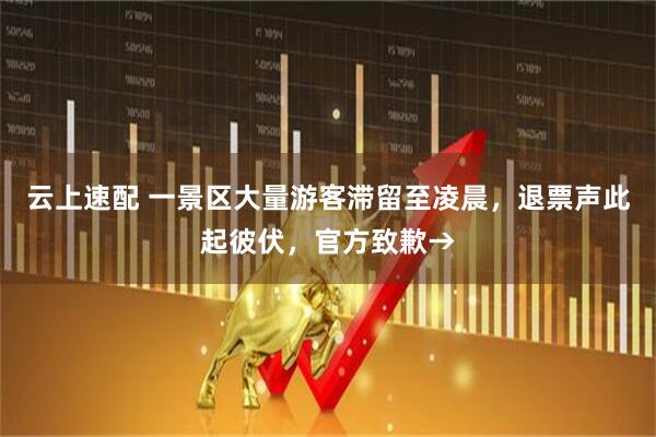 云上速配 一景区大量游客滞留至凌晨，退票声此起彼伏，官方致歉→
