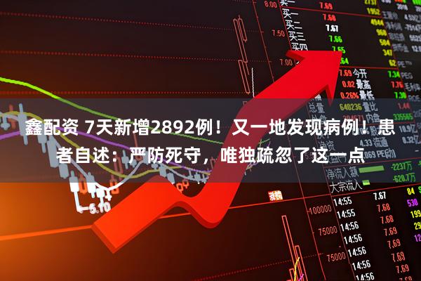 鑫配资 7天新增2892例！又一地发现病例！患者自述：严防死守，唯独疏忽了这一点