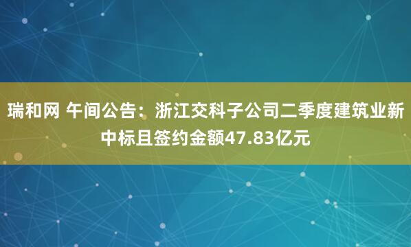 瑞和网 午间公告：浙江交科子公司二季度建筑业新中标且签约金额47.83亿元