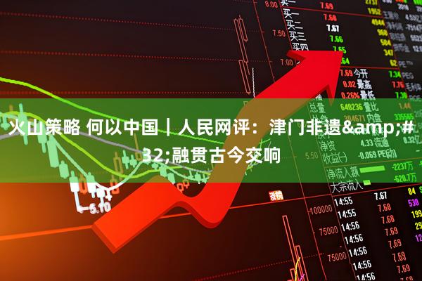 火山策略 何以中国｜人民网评：津门非遗&#32;融贯古今交响
