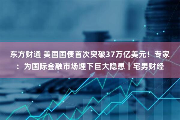 东方财通 美国国债首次突破37万亿美元！专家：为国际金融市场埋下巨大隐患｜宅男财经