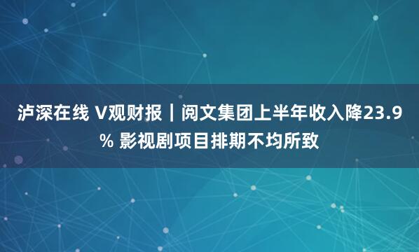 泸深在线 V观财报｜阅文集团上半年收入降23.9% 影视剧项目排期不均所致