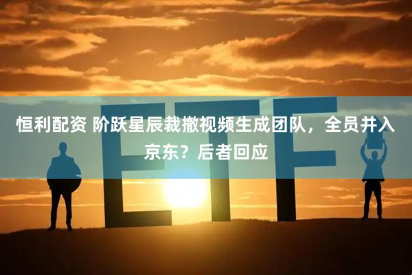 恒利配资 阶跃星辰裁撤视频生成团队，全员并入京东？后者回应