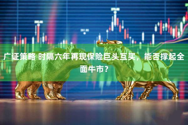 广证策略 时隔六年再现保险巨头互买，能否撑起全面牛市？