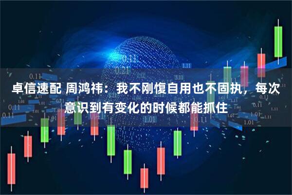 卓信速配 周鸿祎：我不刚愎自用也不固执，每次意识到有变化的时候都能抓住