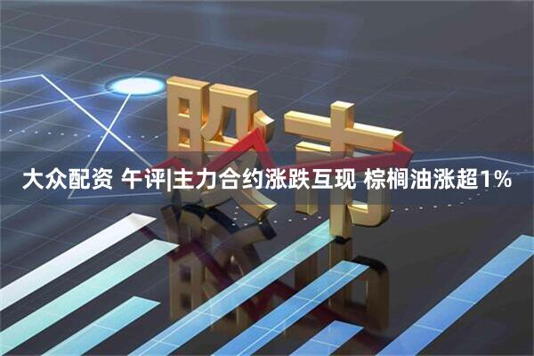 大众配资 午评|主力合约涨跌互现 棕榈油涨超1%