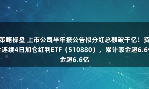 策略操盘 上市公司半年报公告拟分红总额破千亿！资金连续4日加仓红利ETF（510880），累计吸金超6.6亿