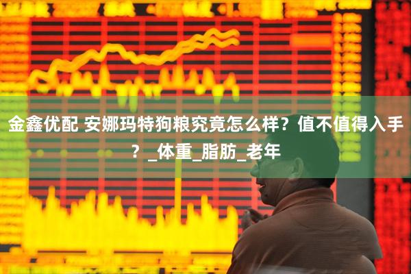 金鑫优配 安娜玛特狗粮究竟怎么样？值不值得入手？_体重_脂肪_老年