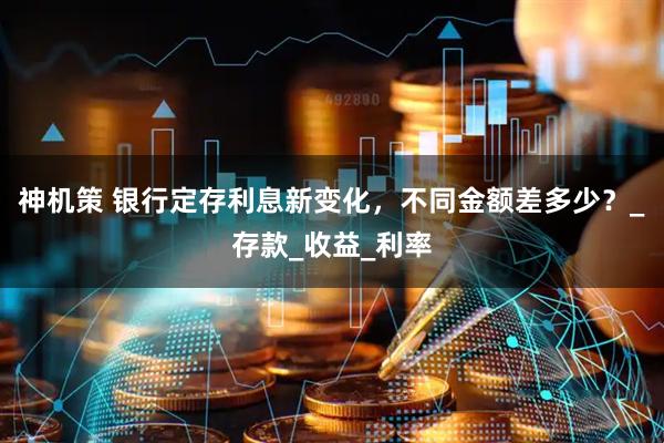神机策 银行定存利息新变化，不同金额差多少？_存款_收益_利率