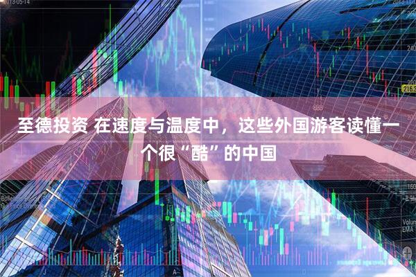 至德投资 在速度与温度中，这些外国游客读懂一个很“酷”的中国