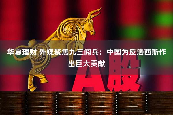 华夏理财 外媒聚焦九三阅兵：中国为反法西斯作出巨大贡献