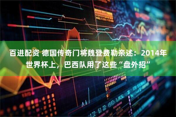 百进配资 德国传奇门将魏登费勒亲述：2014年世界杯上，巴西队用了这些“盘外招”