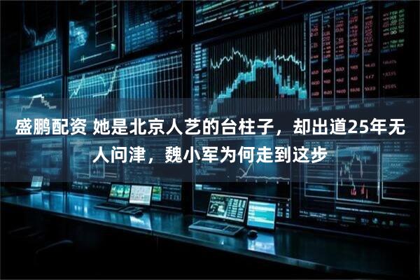盛鹏配资 她是北京人艺的台柱子，却出道25年无人问津，魏小军为何走到这步