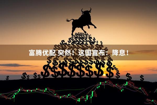 富腾优配 突然！这国宣布：降息！