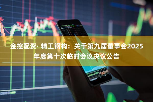 金控配资· 精工钢构：关于第九届董事会2025年度第十次临时会议决议公告