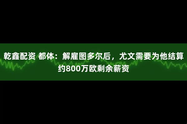 乾鑫配资 都体:解雇图多尔后,尤文需要为他结算约800万欧剩余薪资