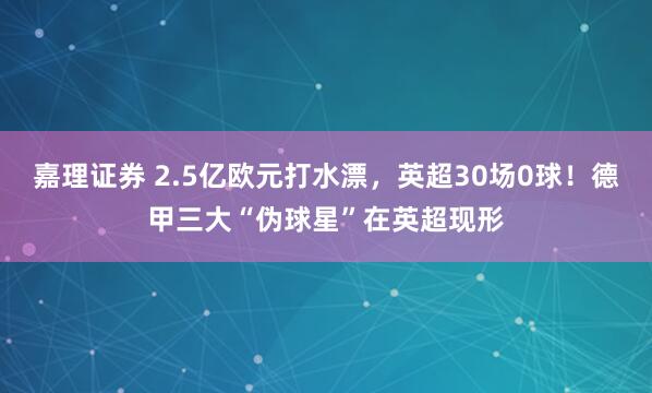 嘉理证券 2.5亿欧元打水漂，英超30场0球！德甲三大“伪球星”在英超现形