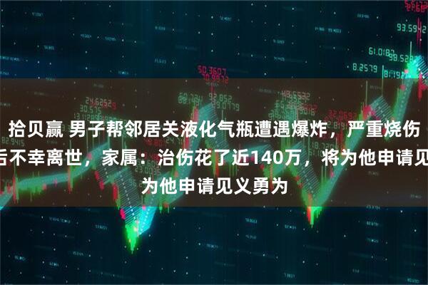 拾贝赢 男子帮邻居关液化气瓶遭遇爆炸,严重烧伤4个月后不幸离世,家属:治伤花了近140万,将为他申请见义勇为
