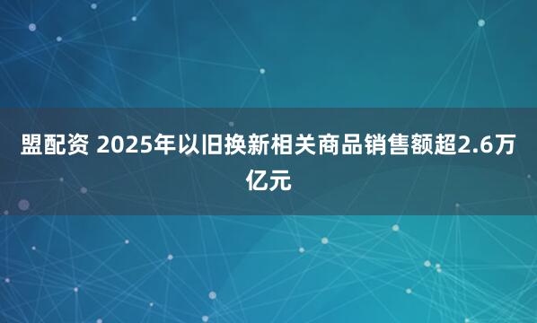 盟配资 2025年以旧换新相关商品销售额超2.6万亿元