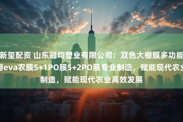 新玺配资 山东冠均塑业有限公司：双色大棚膜多功能大棚膜大棚eva农膜5+1PO膜5+2PO膜专业制造，赋能现代农业高效发展