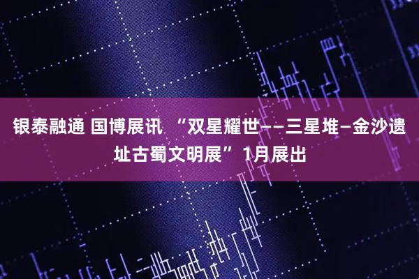 银泰融通 国博展讯  “双星耀世——三星堆—金沙遗址古蜀文明展” 1月展出